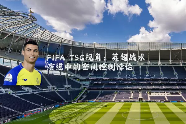 FIFA TSG视角:英超战术演进中的空间控制悖论