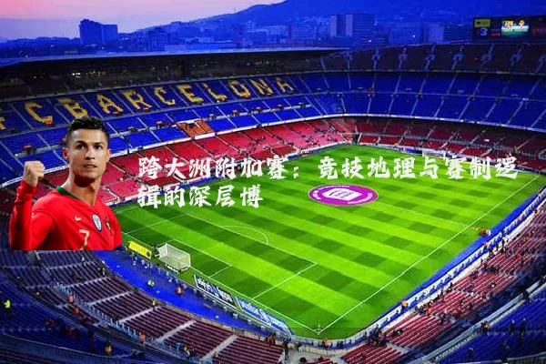 跨大洲附加赛：竞技地理与赛制逻辑的深层博弈
